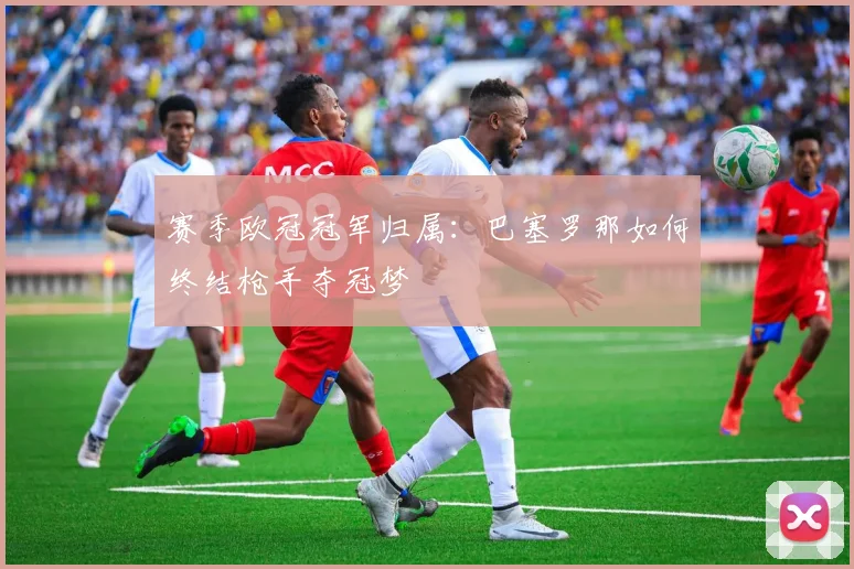 赛季欧冠冠军归属：巴塞罗那如何终结枪手夺冠梦